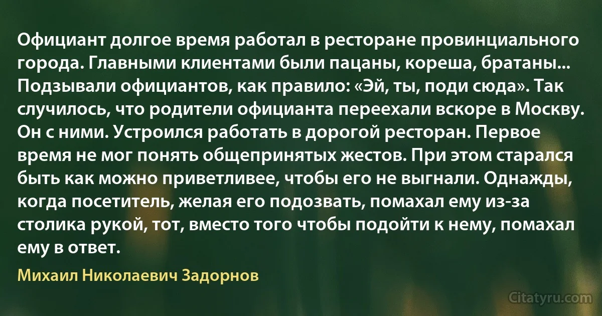 Официант долгое время работал в ресторане провинциального города. Главными клиентами были пацаны, кореша, братаны... Подзывали официантов, как правило: «Эй, ты, поди сюда». Так случилось, что родители официанта переехали вскоре в Москву. Он с ними. Устроился работать в дорогой ресторан. Первое время не мог понять общепринятых жестов. При этом старался быть как можно приветливее, чтобы его не выгнали. Однажды, когда посетитель, желая его подозвать, помахал ему из-за столика рукой, тот, вместо того чтобы подойти к нему, помахал ему в ответ. (Михаил Николаевич Задорнов)