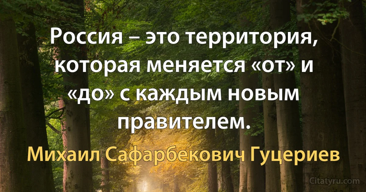 Россия – это территория, которая меняется «от» и «до» с каждым новым правителем. (Михаил Сафарбекович Гуцериев)