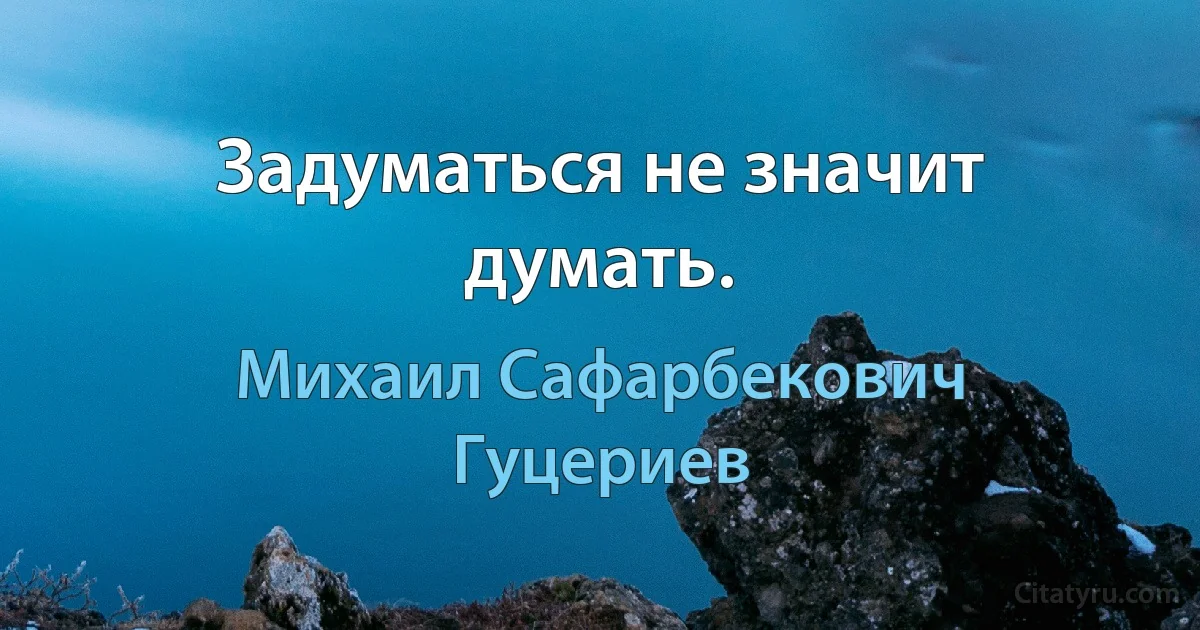 Задуматься не значит думать. (Михаил Сафарбекович Гуцериев)