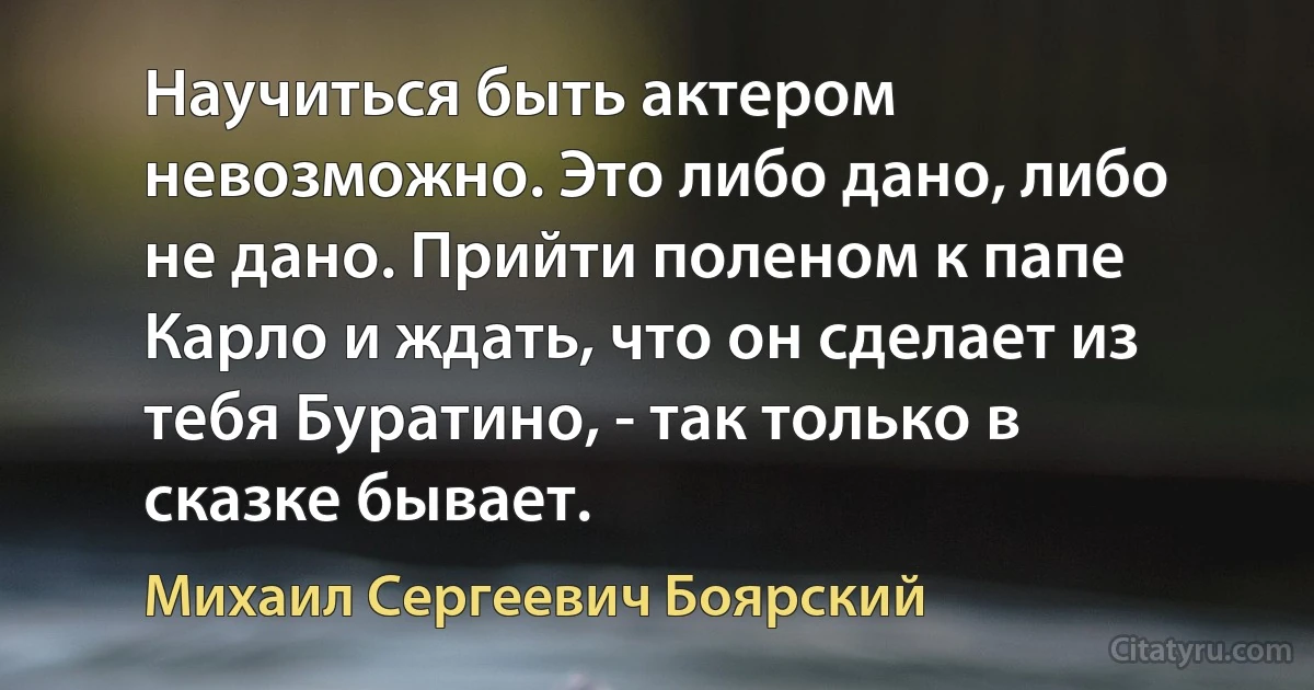 Научиться быть актером невозможно. Это либо дано, либо не дано. Прийти поленом к папе Карло и ждать, что он сделает из тебя Буратино, - так только в сказке бывает. (Михаил Сергеевич Боярский)