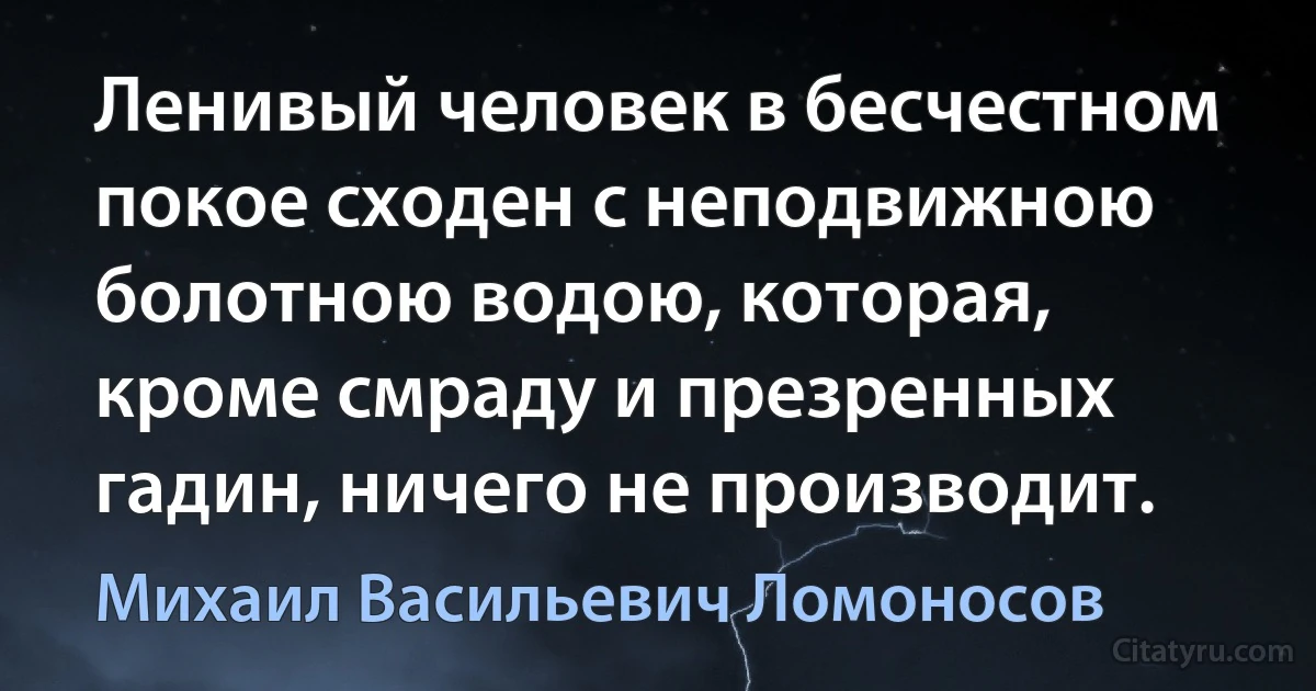 Ленивый человек в бесчестном покое сходен с неподвижною болотною водою, которая, кроме смраду и презренных гадин, ничего не производит. (Михаил Васильевич Ломоносов)