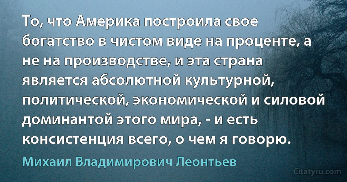 То, что Америка построила свое богатство в чистом виде на проценте, а не на производстве, и эта страна является абсолютной культурной, политической, экономической и силовой доминантой этого мира, - и есть консистенция всего, о чем я говорю. (Михаил Владимирович Леонтьев)