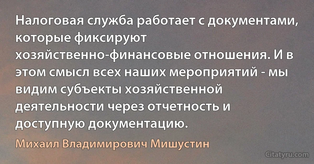 Налоговая служба работает с документами, которые фиксируют хозяйственно-финансовые отношения. И в этом смысл всех наших мероприятий - мы видим субъекты хозяйственной деятельности через отчетность и доступную документацию. (Михаил Владимирович Мишустин)