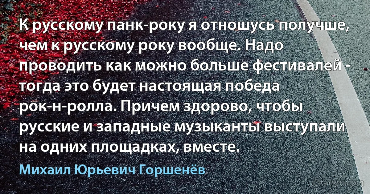 К русскому панк-року я отношусь получше, чем к русскому року вообще. Надо проводить как можно больше фестивалей - тогда это будет настоящая победа рок-н-ролла. Причем здорово, чтобы русские и западные музыканты выступали на одних площадках, вместе. (Михаил Юрьевич Горшенёв)