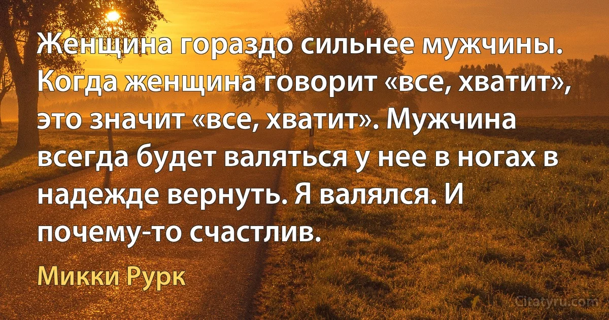 Женщина гораздо сильнее мужчины. Когда женщина говорит «все, хватит», это значит «все, хватит». Мужчина всегда будет валяться у нее в ногах в надежде вернуть. Я валялся. И почему-то счастлив. (Микки Рурк)