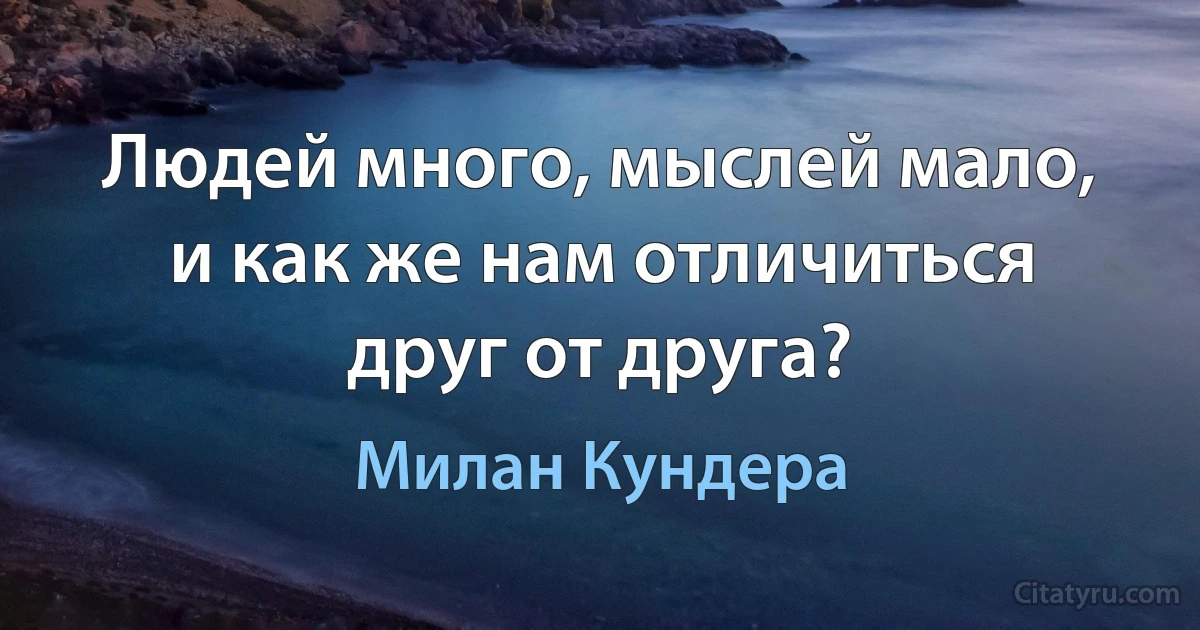 Людей много, мыслей мало, и как же нам отличиться друг от друга? (Милан Кундера)