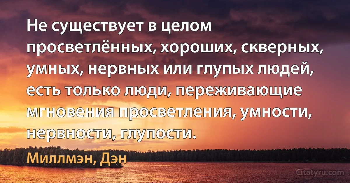 Не существует в целом просветлённых, хороших, скверных, умных, нервных или глупых людей, есть только люди, переживающие мгновения просветления, умности, нервности, глупости. (Миллмэн, Дэн)