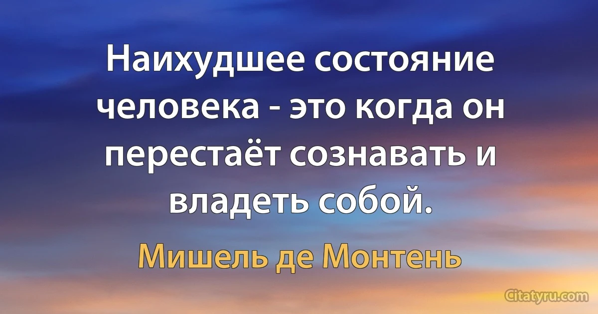 Наихудшее состояние человека - это когда он перестаёт сознавать и владеть собой. (Мишель де Монтень)