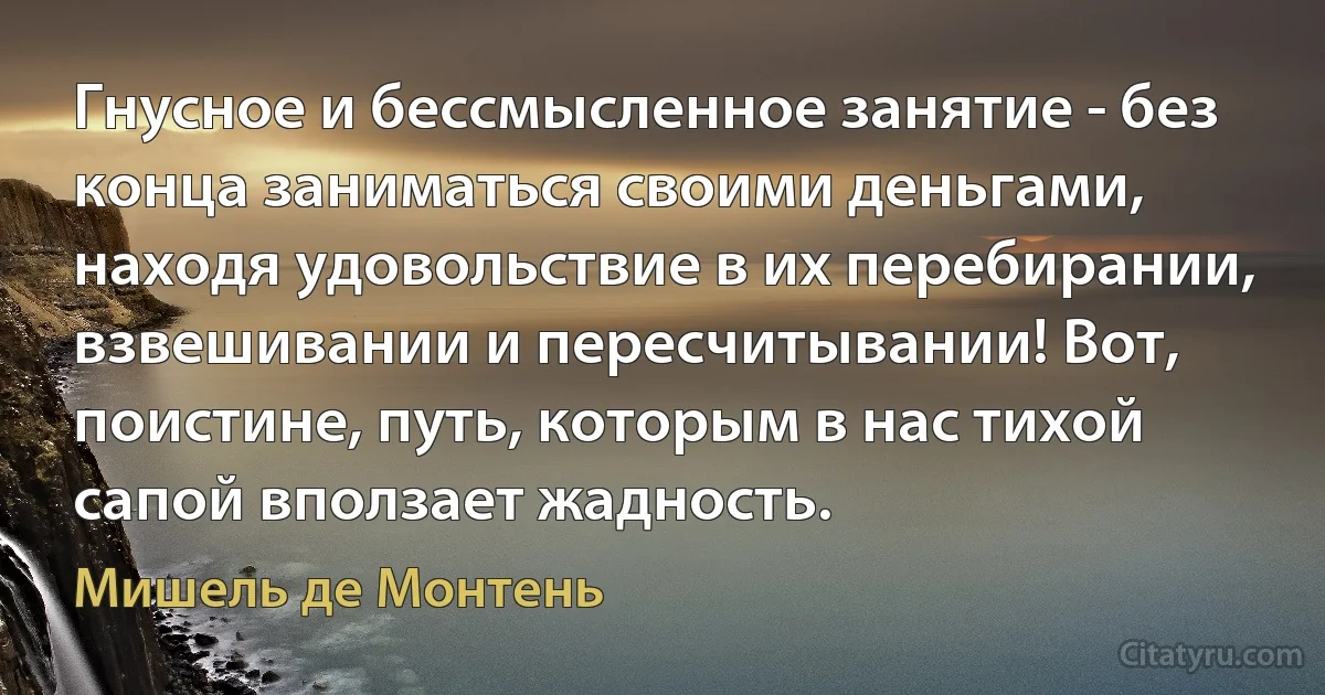 Гнусное и бессмысленное занятие - без конца заниматься своими деньгами, находя удовольствие в их перебирании, взвешивании и пересчитывании! Вот, поистине, путь, которым в нас тихой сапой вползает жадность. (Мишель де Монтень)