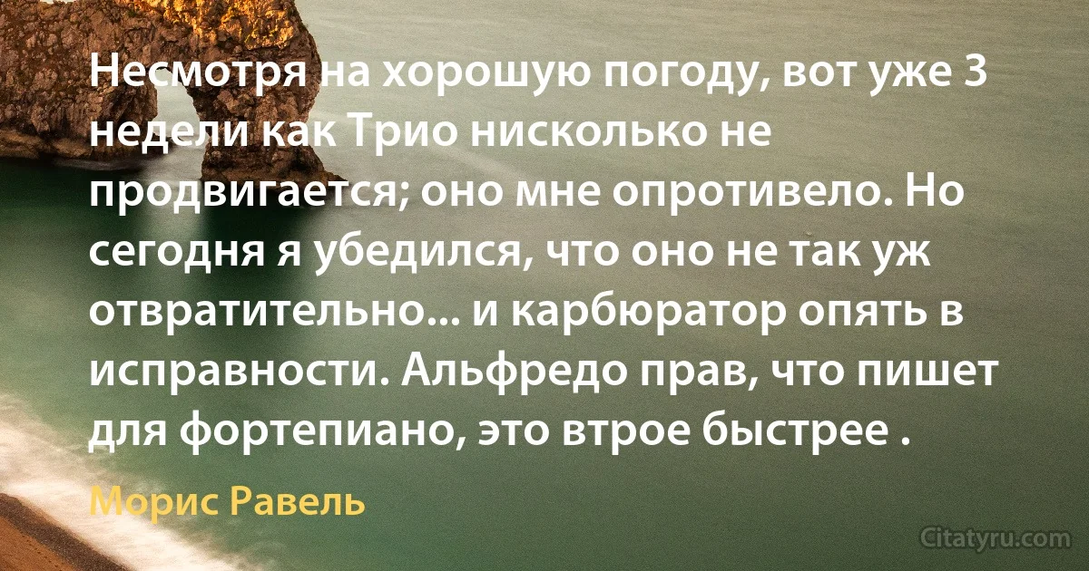 Несмотря на хорошую погоду, вот уже 3 недели как Трио нисколько не продвигается; оно мне опротивело. Но сегодня я убедился, что оно не так уж отвратительно... и карбюратор опять в исправности. Альфредо прав, что пишет для фортепиано, это втрое быстрее . (Морис Равель)