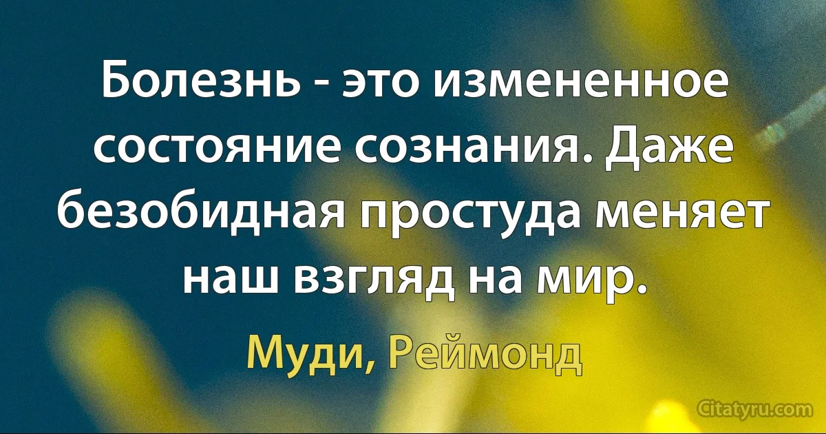 Болезнь - это измененное состояние сознания. Даже безобидная простуда меняет наш взгляд на мир. (Муди, Реймонд)