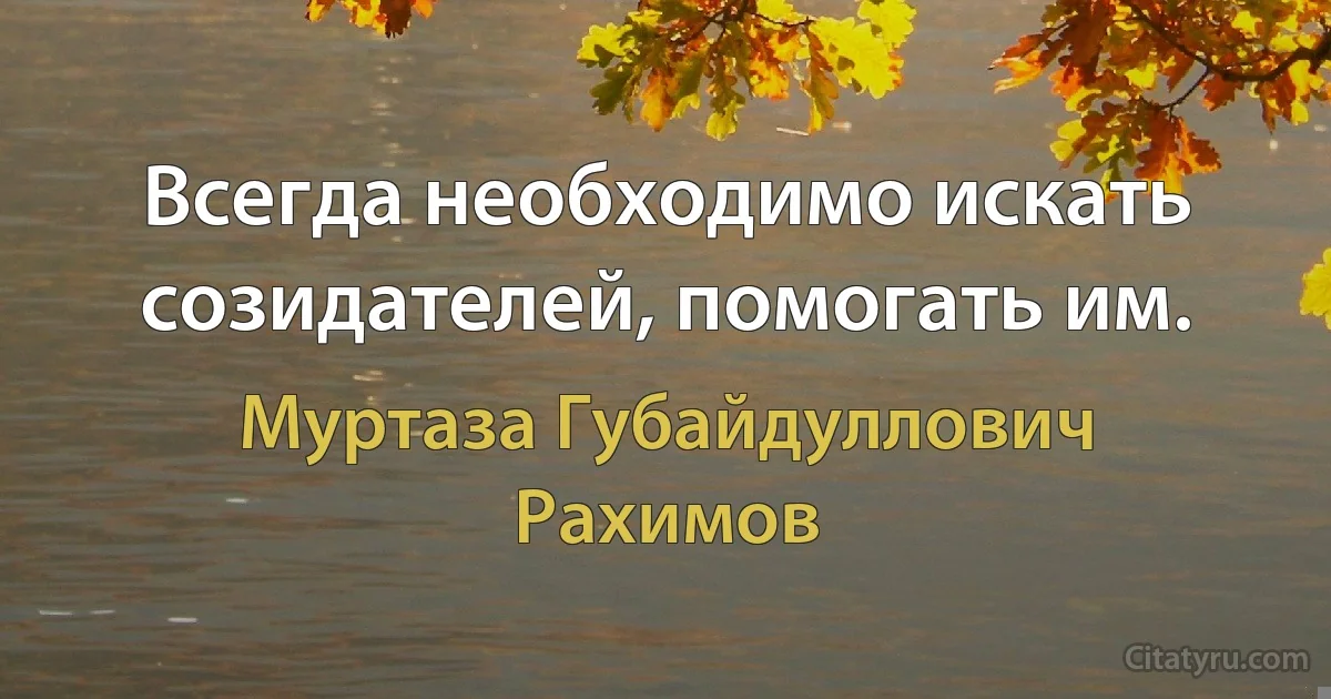 Всегда необходимо искать созидателей, помогать им. (Муртаза Губайдуллович Рахимов)