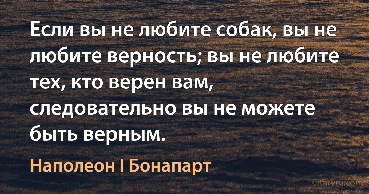 Если вы не любите собак, вы не любите верность; вы не любите тех, кто верен вам, следовательно вы не можете быть верным. (Наполеон I Бонапарт)