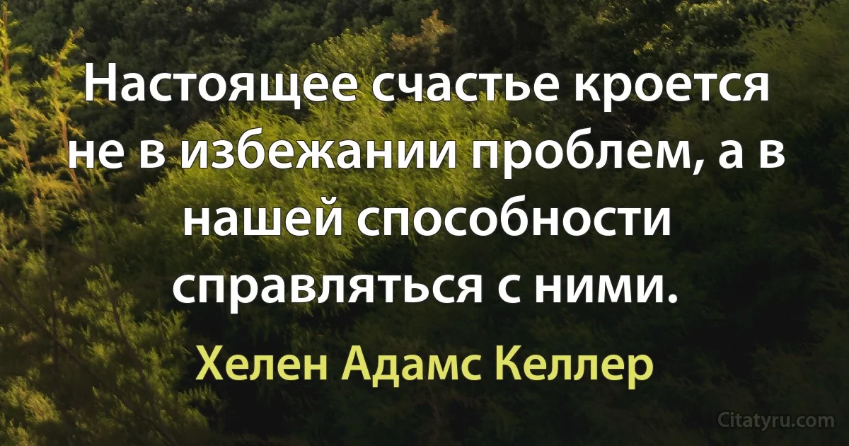 Настоящее счастье кроется не в избежании проблем, а в нашей способности справляться с ними. (Хелен Адамс Келлер)