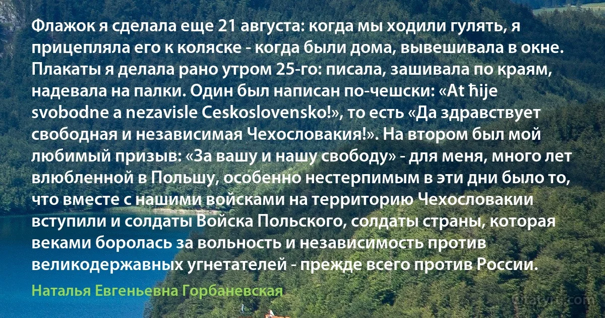 Флажок я сделала еще 21 августа: когда мы ходили гулять, я прицепляла его к коляске - когда были дома, вывешивала в окне. Плакаты я делала рано утром 25-го: писала, зашивала по краям, надевала на палки. Один был написан по-чешски: «At ћije svobodne a nezavisle Ceskoslovensko!», то есть «Да здравствует свободная и независимая Чехословакия!». На втором был мой любимый призыв: «За вашу и нашу свободу» - для меня, много лет влюбленной в Польшу, особенно нестерпимым в эти дни было то, что вместе с нашими войсками на территорию Чехословакии вступили и солдаты Войска Польского, солдаты страны, которая веками боролась за вольность и независимость против великодержавных угнетателей - прежде всего против России. (Наталья Евгеньевна Горбаневская)