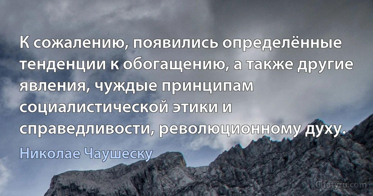 К сожалению, появились определённые тенденции к обогащению, а также другие явления, чуждые принципам социалистической этики и справедливости, революционному духу. (Николае Чаушеску)