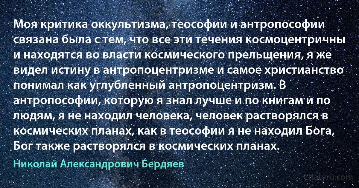 Моя критика оккультизма, теософии и антропософии связана была с тем, что все эти течения космоцентричны и находятся во власти космического прельщения, я же видел истину в антропоцентризме и самое христианство понимал как углубленный антропоцентризм. В антропософии, которую я знал лучше и по книгам и по людям, я не находил человека, человек растворялся в космических планах, как в теософии я не находил Бога, Бог также растворялся в космических планах. (Николай Александрович Бердяев)