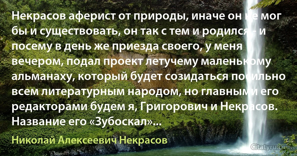 Некрасов аферист от природы, иначе он не мог бы и существовать, он так с тем и родился - и посему в день же приезда своего, у меня вечером, подал проект летучему маленькому альманаху, который будет созидаться посильно всем литературным народом, но главными его редакторами будем я, Григорович и Некрасов. Название его «Зубоскал»... (Николай Алексеевич Некрасов)