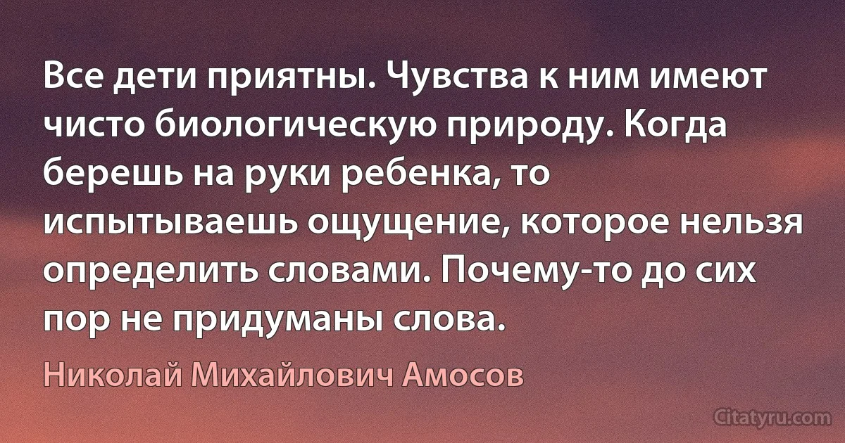 Все дети приятны. Чувства к ним имеют чисто биологическую природу. Когда берешь на руки ребенка, то испытываешь ощущение, которое нельзя определить словами. Почему-то до сих пор не придуманы слова. (Николай Михайлович Амосов)