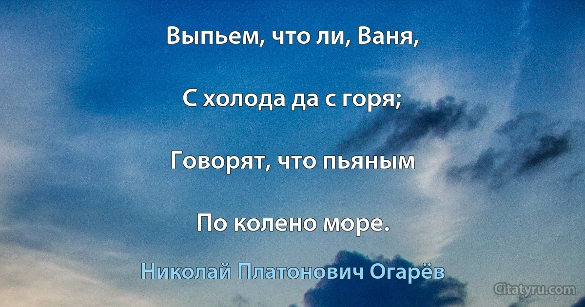 Выпьем, что ли, Ваня,

С холода да с горя;

Говорят, что пьяным

По колено море. (Николай Платонович Огарёв)