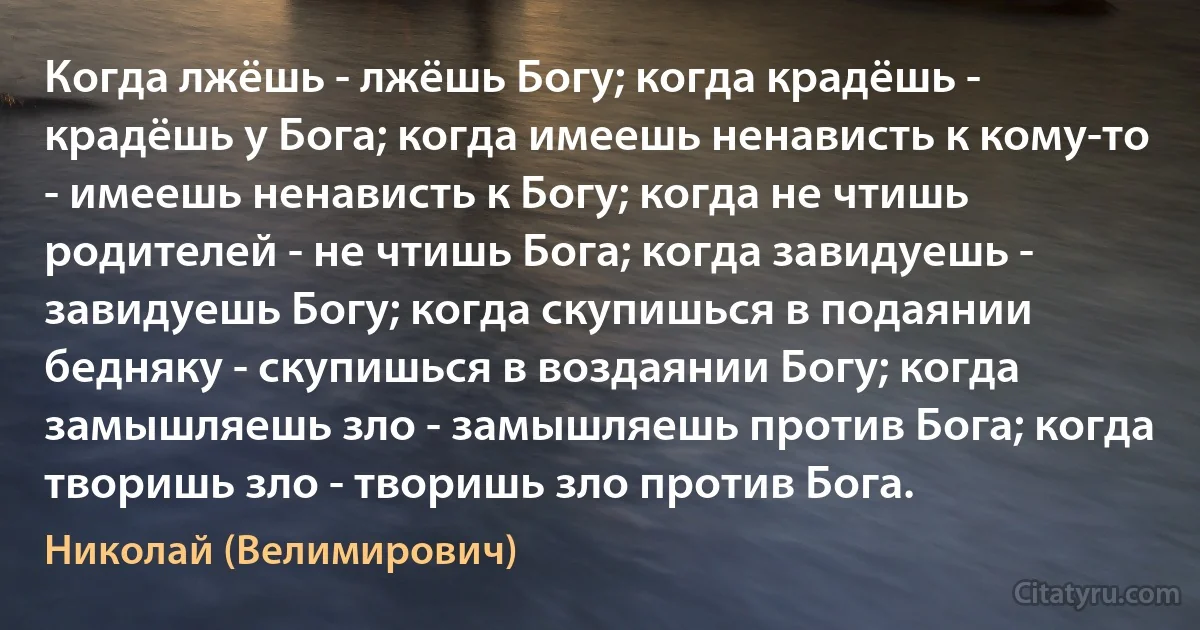 Когда лжёшь - лжёшь Богу; когда крадёшь - крадёшь у Бога; когда имеешь ненависть к кому-то - имеешь ненависть к Богу; когда не чтишь родителей - не чтишь Бога; когда завидуешь - завидуешь Богу; когда скупишься в подаянии бедняку - скупишься в воздаянии Богу; когда замышляешь зло - замышляешь против Бога; когда творишь зло - творишь зло против Бога. (Николай (Велимирович))