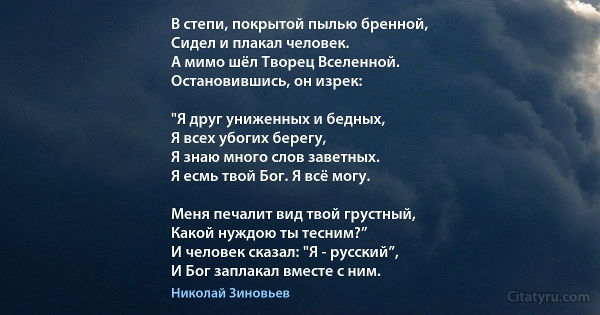 В степи, покрытой пылью бренной,
Сидел и плакал человек.
А мимо шёл Творец Вселенной.
Остановившись, он изрек:

"Я друг униженных и бедных,
Я всех убогих берегу,
Я знаю много слов заветных.
Я есмь твой Бог. Я всё могу.

Меня печалит вид твой грустный,
Какой нуждою ты тесним?”
И человек сказал: "Я - русский”,
И Бог заплакал вместе с ним. (Николай Зиновьев)