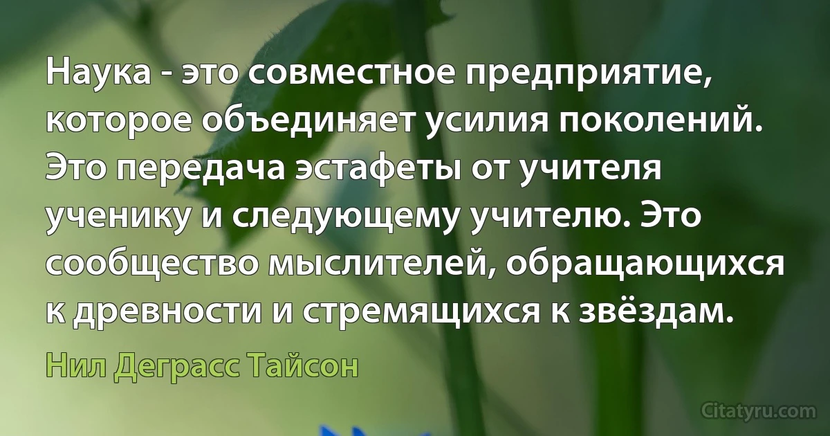 Наука - это совместное предприятие, которое объединяет усилия поколений. Это передача эстафеты от учителя ученику и следующему учителю. Это сообщество мыслителей, обращающихся к древности и стремящихся к звёздам. (Нил Деграсс Тайсон)