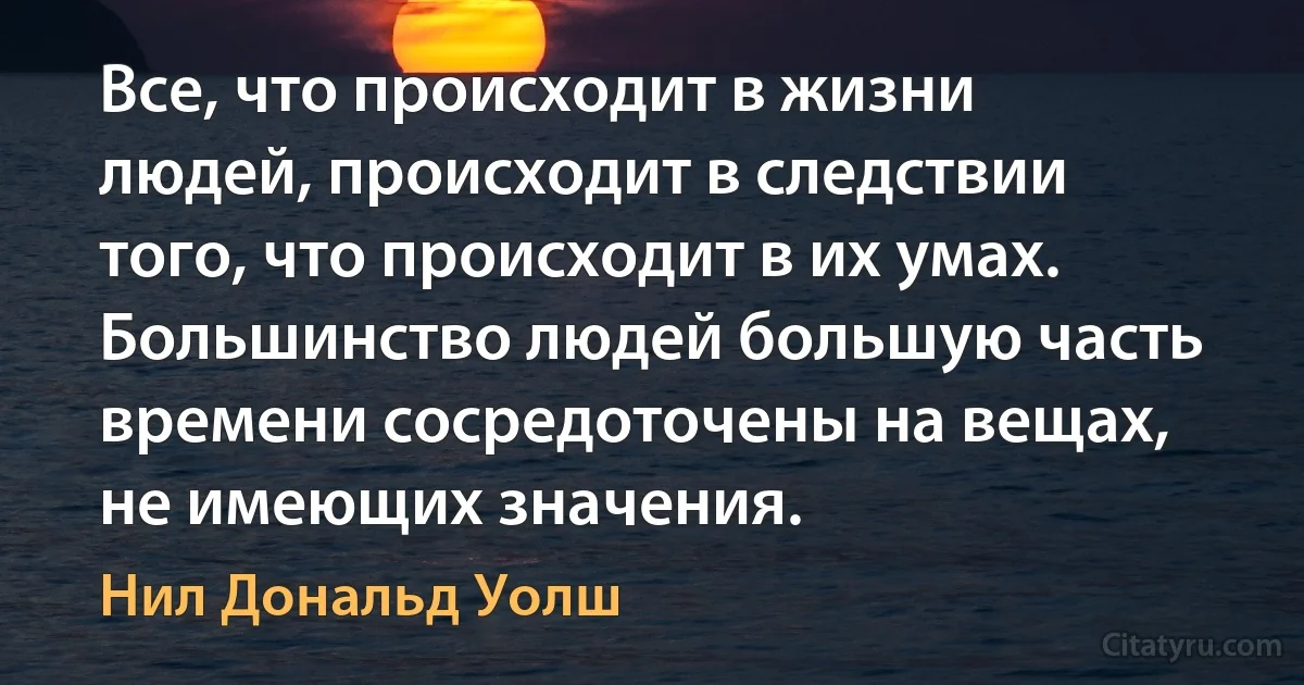 Все, что происходит в жизни людей, происходит в следствии того, что происходит в их умах.
Большинство людей большую часть времени сосредоточены на вещах, не имеющих значения. (Нил Дональд Уолш)