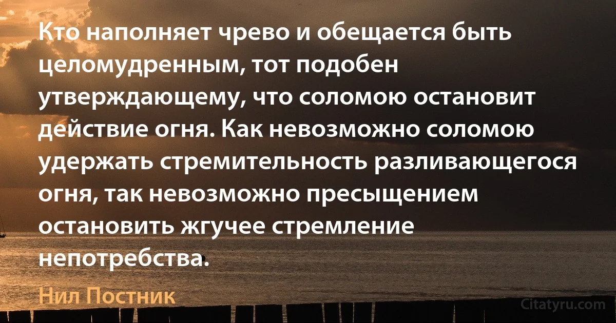 Кто наполняет чрево и обещается быть целомудренным, тот подобен утверждающему, что соломою остановит действие огня. Как невозможно соломою удержать стремительность разливающегося огня, так невозможно пресыщением остановить жгучее стремление непотребства. (Нил Постник)