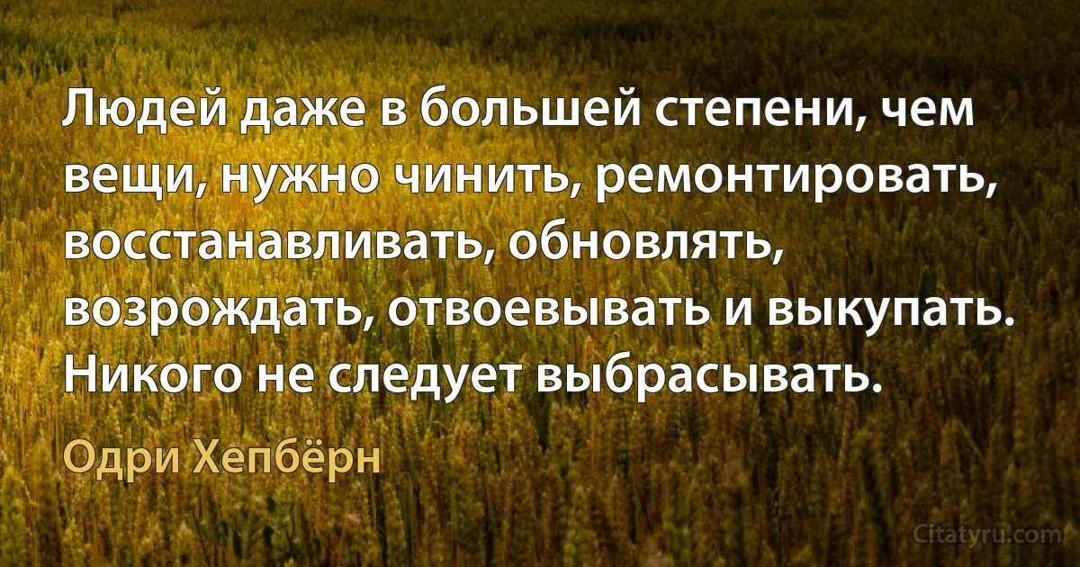 Людей даже в большей степени, чем вещи, нужно чинить, ремонтировать, восстанавливать, обновлять, возрождать, отвоевывать и выкупать. Никого не следует выбрасывать. (Одри Хепбёрн)