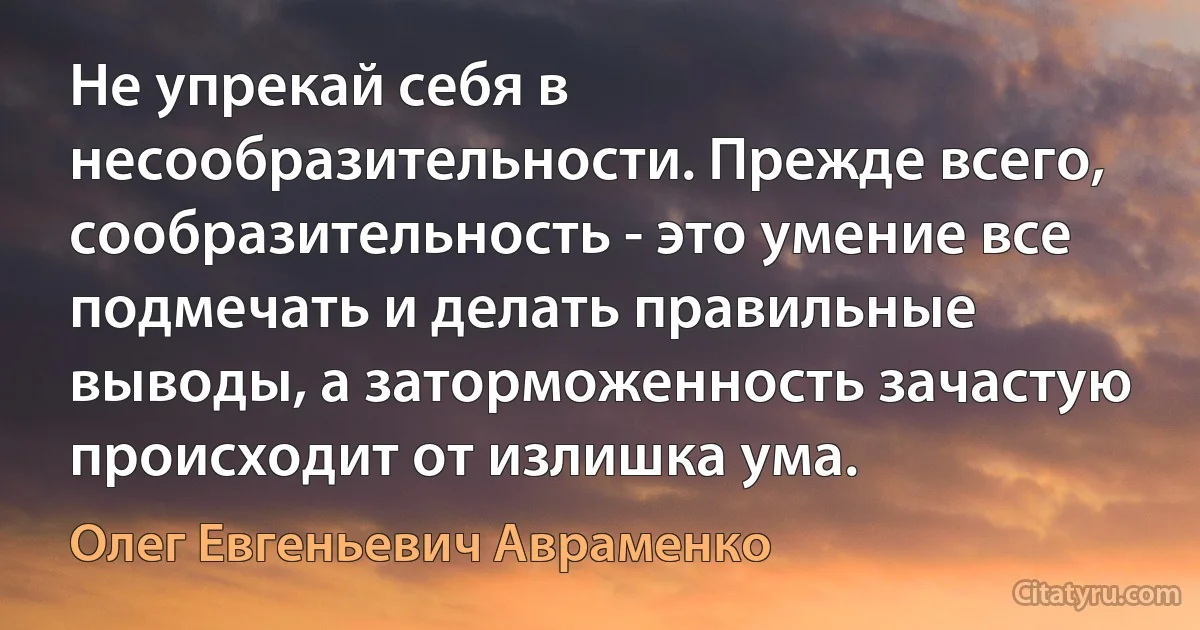 Не упрекай себя в несообразительности. Прежде всего, сообразительность - это умение все подмечать и делать правильные выводы, а заторможенность зачастую происходит от излишка ума. (Олег Евгеньевич Авраменко)