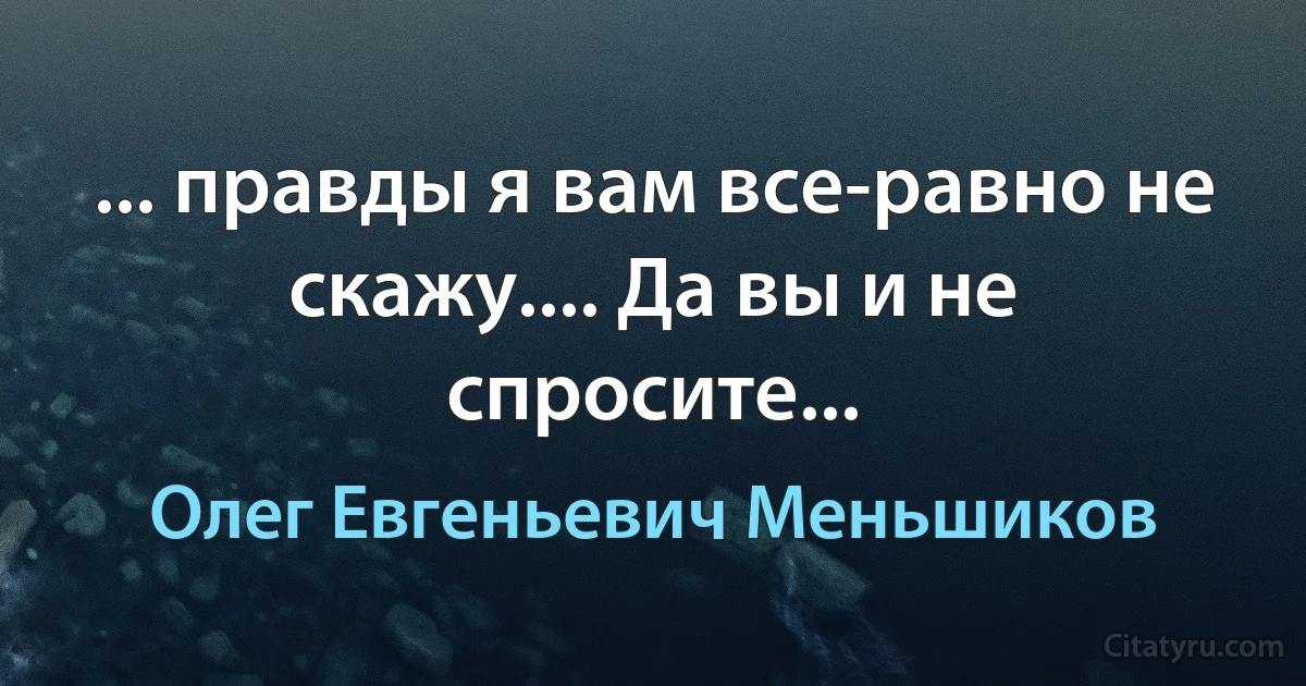 ... правды я вам все-равно не скажу.... Да вы и не спросите... (Олег Евгеньевич Меньшиков)