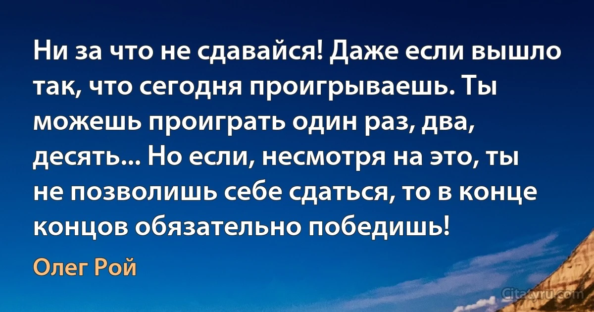 Ни за что не сдавайся! Даже если вышло так, что сегодня проигрываешь. Ты можешь проиграть один раз, два, десять... Но если, несмотря на это, ты не позволишь себе сдаться, то в конце концов обязательно победишь! (Олег Рой)