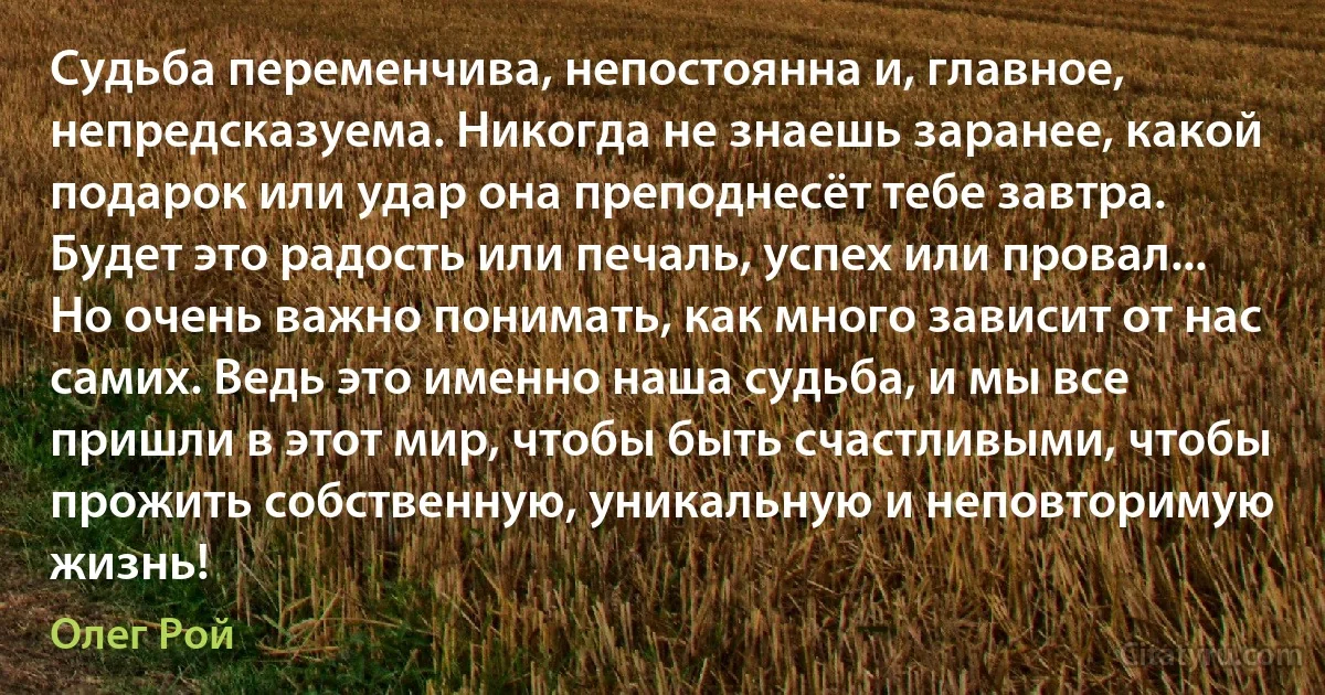 Судьба переменчива, непостоянна и, главное, непредсказуема. Никогда не знаешь заранее, какой подарок или удар она преподнесёт тебе завтра. Будет это радость или печаль, успех или провал... Но очень важно понимать, как много зависит от нас самих. Ведь это именно наша судьба, и мы все пришли в этот мир, чтобы быть счастливыми, чтобы прожить собственную, уникальную и неповторимую жизнь! (Олег Рой)