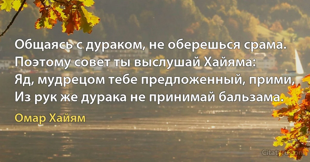 Общаясь с дураком, не оберешься срама.
Поэтому совет ты выслушай Хайяма:
Яд, мудрецом тебе предложенный, прими,
Из рук же дурака не принимай бальзама. (Омар Хайям)