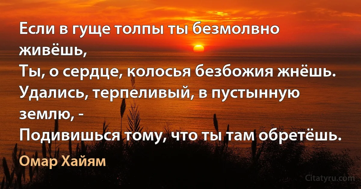 Если в гуще толпы ты безмолвно живёшь,
Ты, о сердце, колосья безбожия жнёшь.
Удались, терпеливый, в пустынную землю, -
Подивишься тому, что ты там обретёшь. (Омар Хайям)