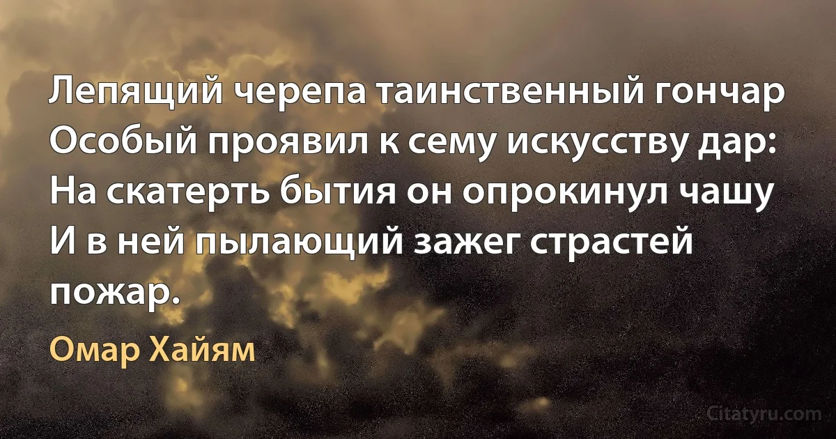 Лепящий черепа таинственный гончар
Особый проявил к сему искусству дар:
На скатерть бытия он опрокинул чашу
И в ней пылающий зажег страстей пожар. (Омар Хайям)