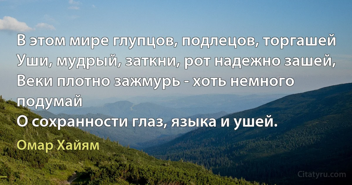 В этом мире глупцов, подлецов, торгашей
Уши, мудрый, заткни, рот надежно зашей,
Веки плотно зажмурь - хоть немного подумай
О сохранности глаз, языка и ушей. (Омар Хайям)