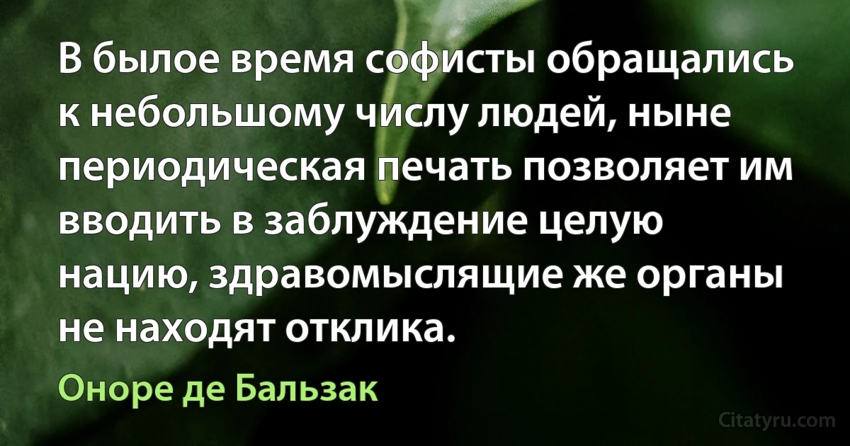 В былое время софисты обращались к небольшому числу людей, ныне периодическая печать позволяет им вводить в заблуждение целую нацию, здравомыслящие же органы не находят отклика. (Оноре де Бальзак)