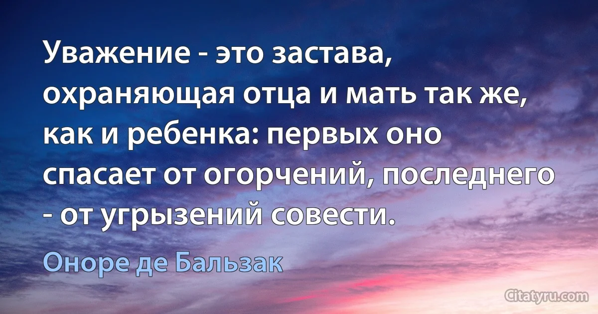 Уважение - это застава, охраняющая отца и мать так же, как и ребенка: первых оно спасает от огорчений, последнего - от угрызений совести. (Оноре де Бальзак)