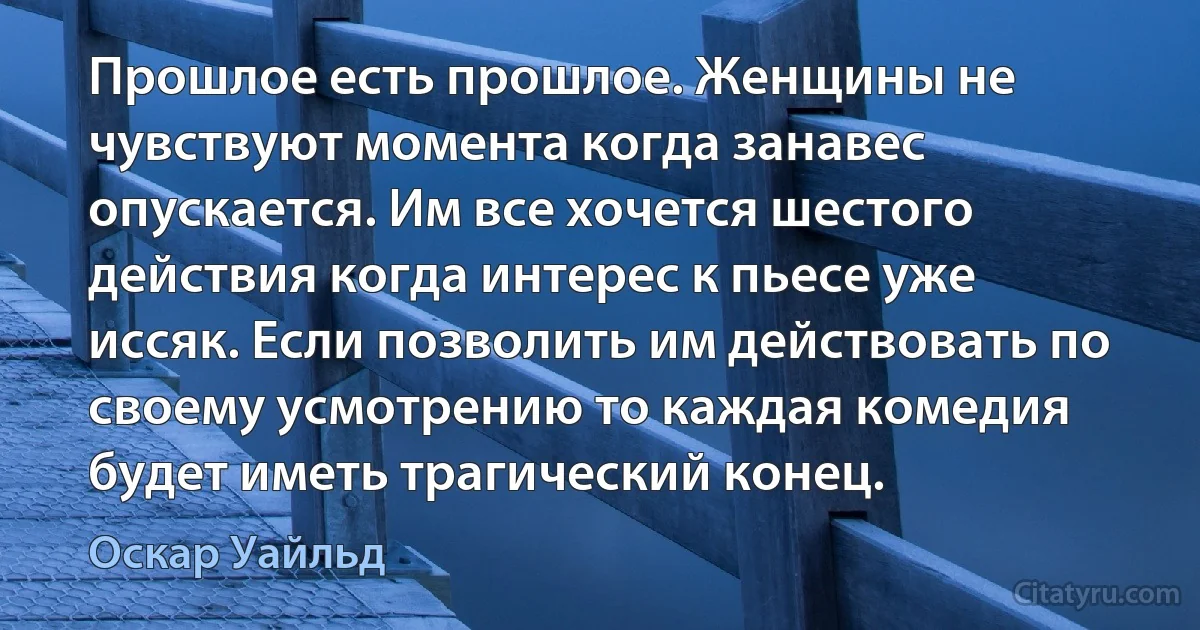 Прошлое есть прошлое. Женщины не чувствуют момента когда занавес опускается. Им все хочется шестого действия когда интерес к пьесе уже иссяк. Если позволить им действовать по своему усмотрению то каждая комедия будет иметь трагический конец. (Оскар Уайльд)