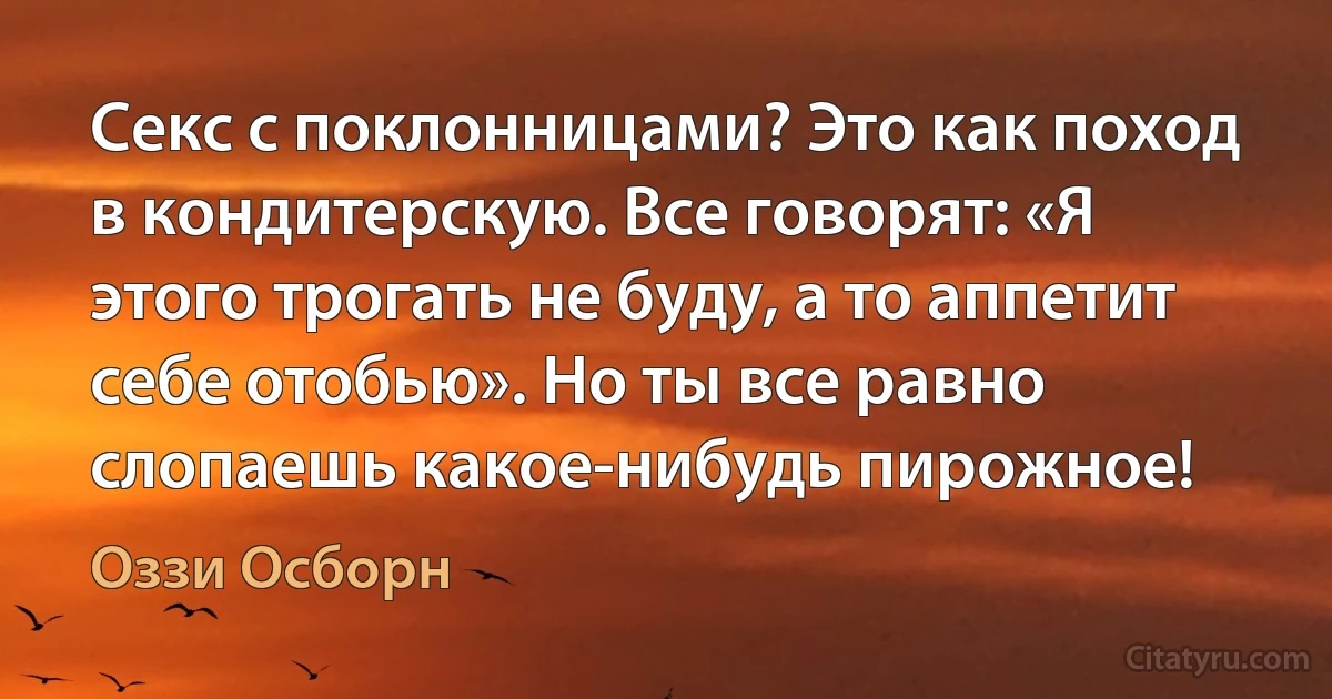 Секс с поклонницами? Это как поход в кондитерскую. Все говорят: «Я этого трогать не буду, а то аппетит себе отобью». Но ты все равно слопаешь какое-нибудь пирожное! (Оззи Осборн)