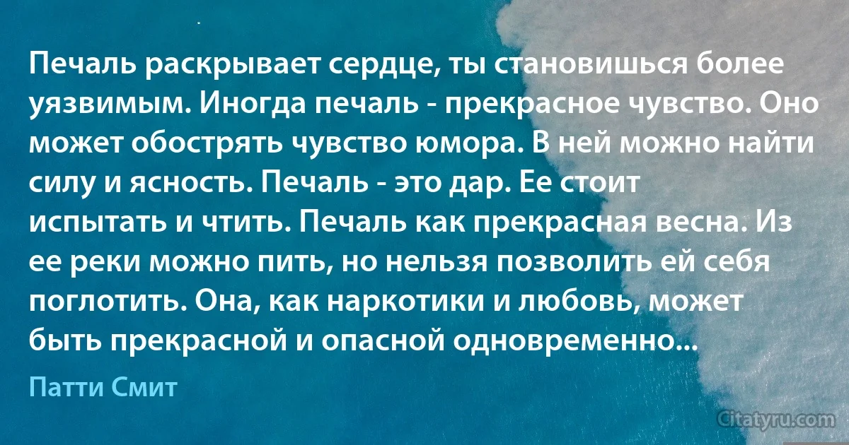 Печаль раскрывает сердце, ты становишься более уязвимым. Иногда печаль - прекрасное чувство. Оно может обострять чувство юмора. В ней можно найти силу и ясность. Печаль - это дар. Ее стоит испытать и чтить. Печаль как прекрасная весна. Из ее реки можно пить, но нельзя позволить ей себя поглотить. Она, как наркотики и любовь, может быть прекрасной и опасной одновременно... (Патти Смит)