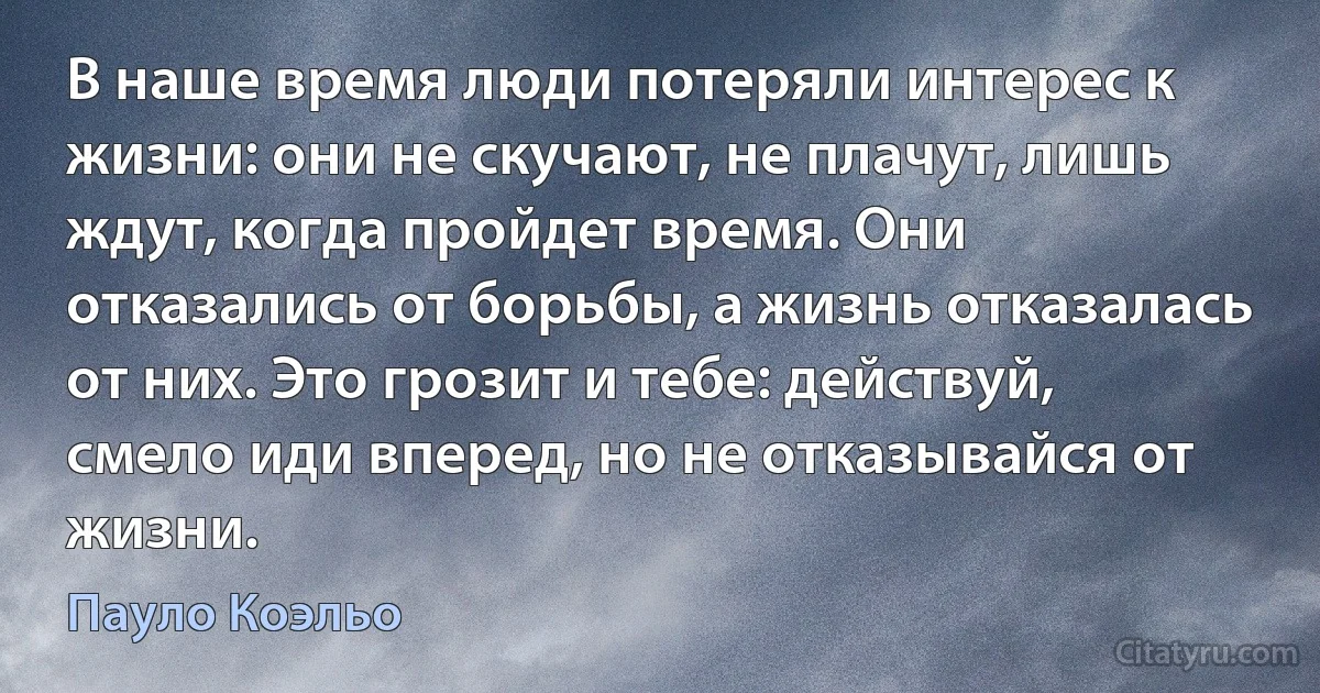 В наше время люди потеряли интерес к жизни: они не скучают, не плачут, лишь ждут, когда пройдет время. Они отказались от борьбы, а жизнь отказалась от них. Это грозит и тебе: действуй, смело иди вперед, но не отказывайся от жизни. (Пауло Коэльо)