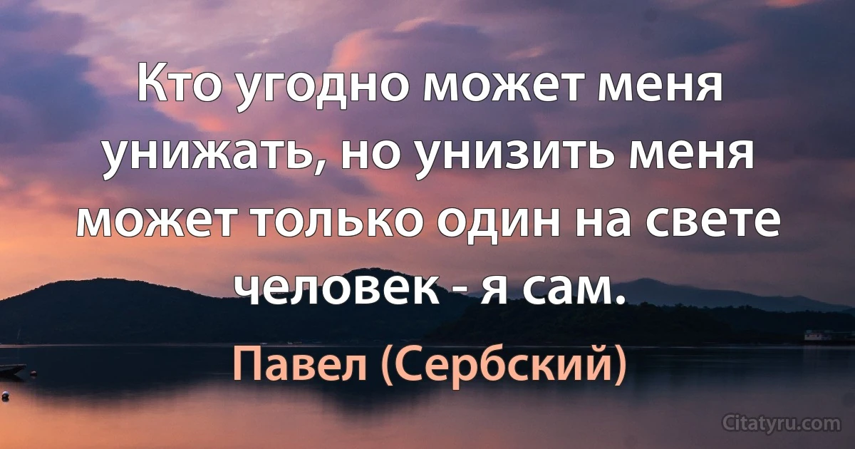 Кто угодно может меня унижать, но унизить меня может только один на свете человек - я сам. (Павел (Сербский))