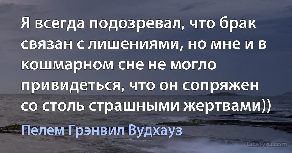 Я всегда подозревал, что брак связан с лишениями, но мне и в кошмарном сне не могло привидеться, что он сопряжен со столь страшными жертвами)) (Пелем Грэнвил Вудхауз)