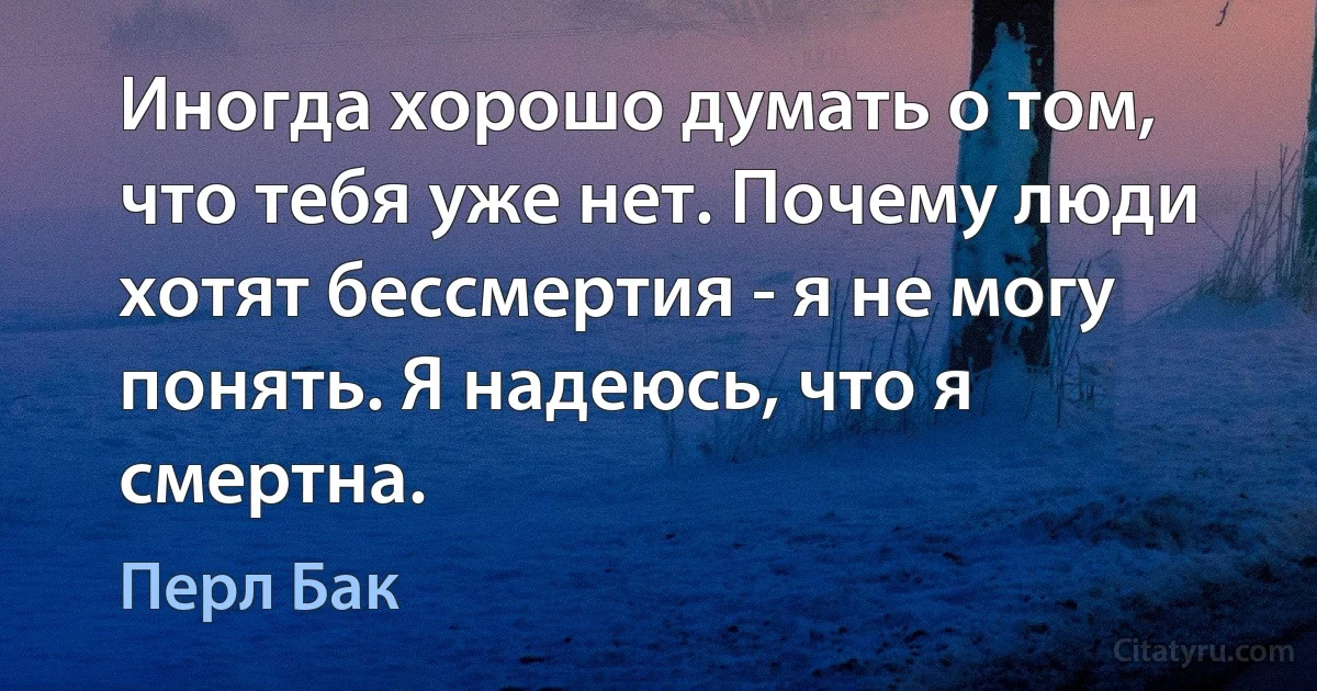 Иногда хорошо думать о том, что тебя уже нет. Почему люди хотят бессмертия - я не могу понять. Я надеюсь, что я смертна. (Перл Бак)