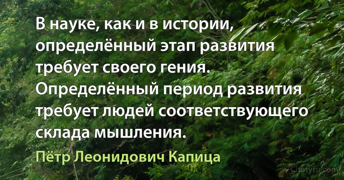 В науке, как и в истории, определённый этап развития требует своего гения. Определённый период развития требует людей соответствующего склада мышления. (Пётр Леонидович Капица)