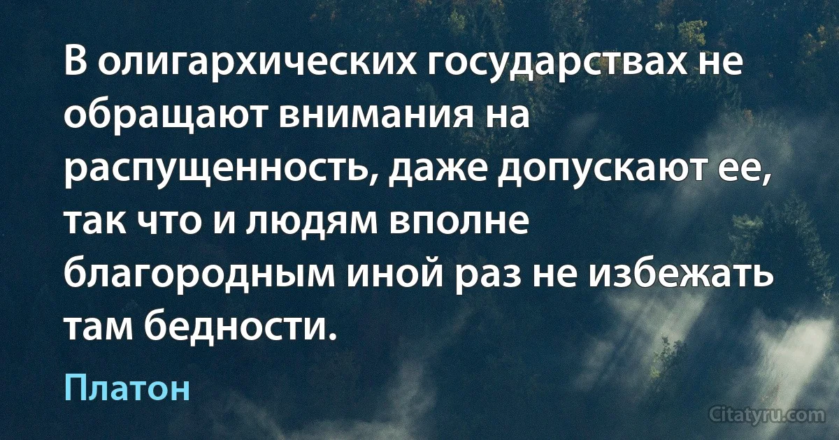 В олигархических государствах не обращают внимания на распущенность, даже допускают ее, так что и людям вполне благородным иной раз не избежать там бедности. (Платон)