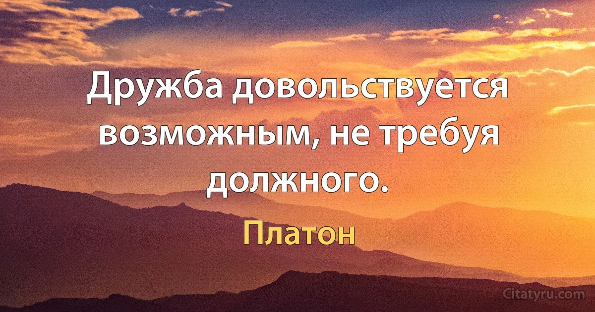 Дружба довольствуется возможным, не требуя должного. (Платон)